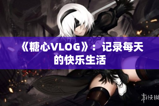 《糖心VLOG》：记录每天的快乐生活