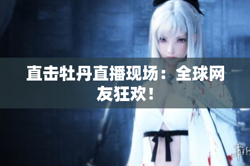 直击牡丹直播现场：全球网友狂欢！