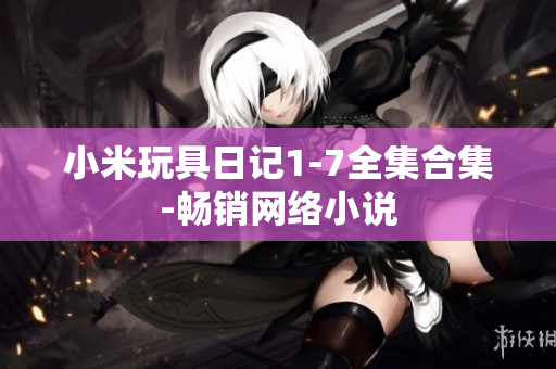 小米玩具日记1-7全集合集-畅销网络小说