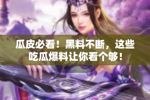 瓜皮必看！黑料不断，这些吃瓜爆料让你看个够！