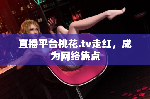 直播平台桃花.tv走红，成为网络焦点