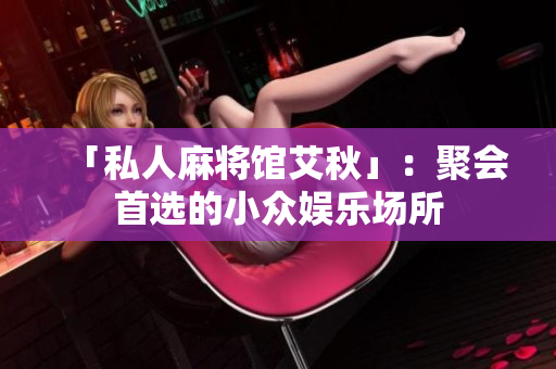 「私人麻将馆艾秋」：聚会首选的小众娱乐场所