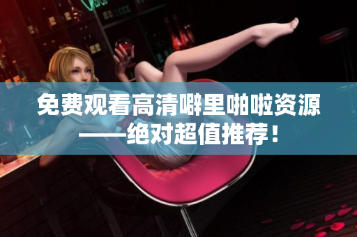 免费观看高清噼里啪啦资源——绝对超值推荐！