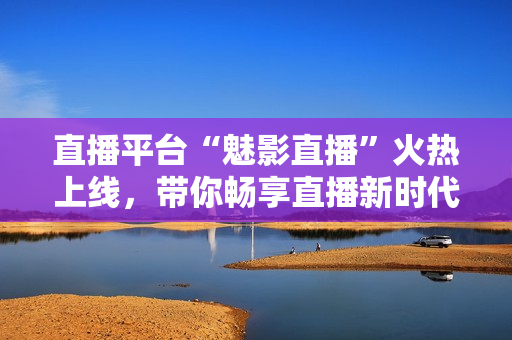 直播平台“魅影直播”火热上线，带你畅享直播新时代