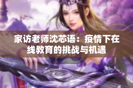 家访老师沈芯语：疫情下在线教育的挑战与机遇