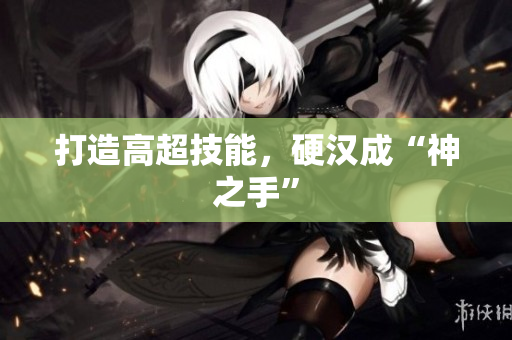 打造高超技能，硬汉成“神之手”