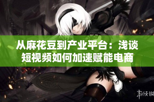 从麻花豆到产业平台：浅谈短视频如何加速赋能电商
