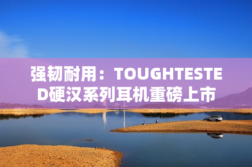 强韧耐用：TOUGHTESTED硬汉系列耳机重磅上市
