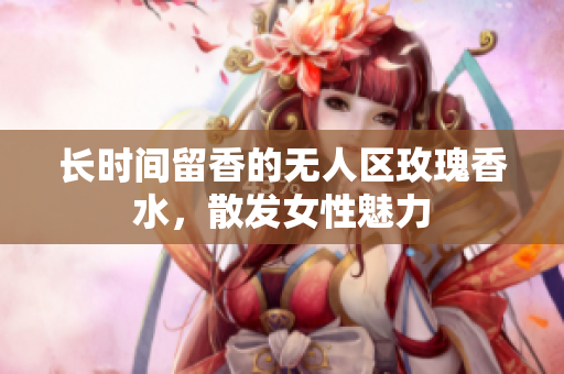 长时间留香的无人区玫瑰香水，散发女性魅力