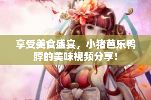 享受美食盛宴，小猪芭乐鸭脖的美味视频分享！