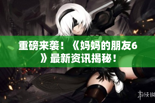 重磅来袭！《妈妈的朋友6》最新资讯揭秘！