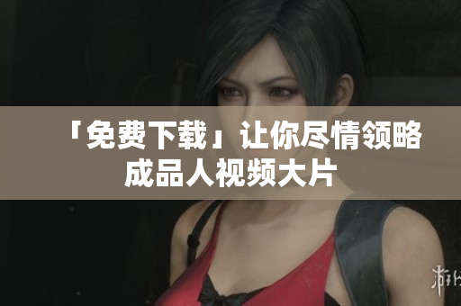「免费下载」让你尽情领略成品人视频大片