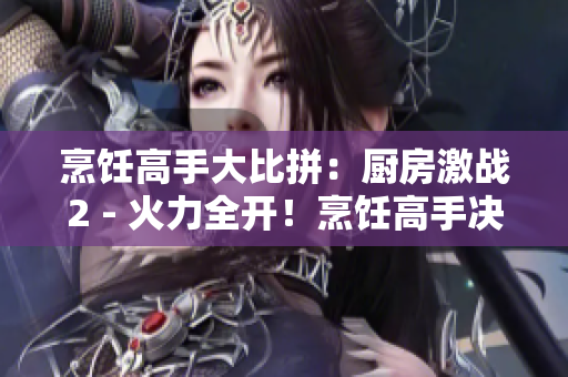 烹饪高手大比拼：厨房激战2 - 火力全开！烹饪高手决战厨房2