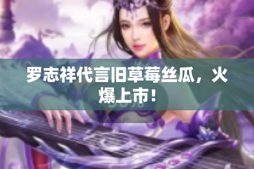 罗志祥代言旧草莓丝瓜，火爆上市！
