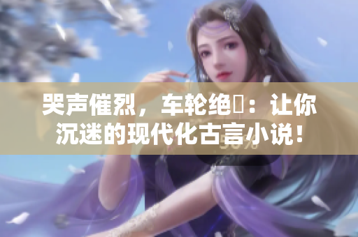 哭声催烈，车轮绝響：让你沉迷的现代化古言小说！