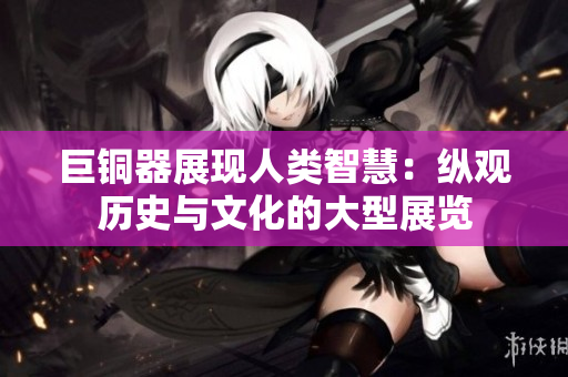 巨铜器展现人类智慧：纵观历史与文化的大型展览