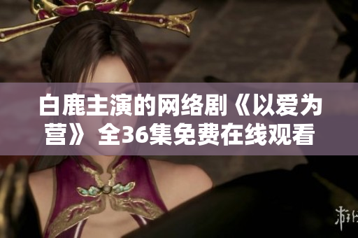 白鹿主演的网络剧《以爱为营》 全36集免费在线观看