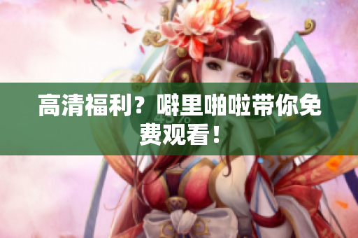高清福利？噼里啪啦带你免费观看！