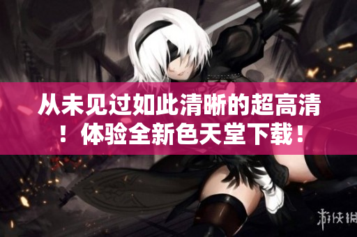 从未见过如此清晰的超高清！体验全新色天堂下载！