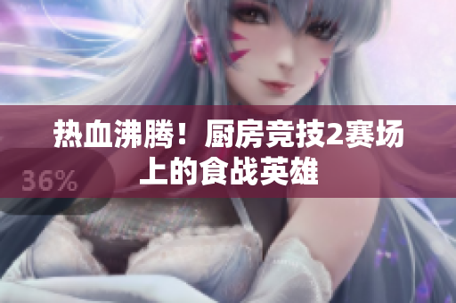 热血沸腾！厨房竞技2赛场上的食战英雄