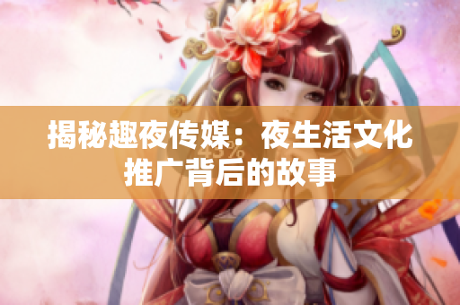 揭秘趣夜传媒：夜生活文化推广背后的故事