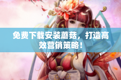 免费下载安装蘑菇，打造高效营销策略！