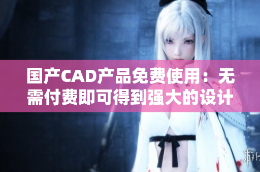 国产CAD产品免费使用：无需付费即可得到强大的设计软件工具！