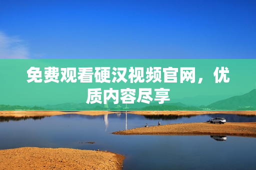 免费观看硬汉视频官网，优质内容尽享