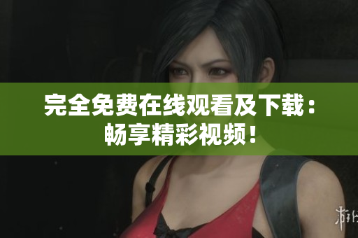 完全免费在线观看及下载：畅享精彩视频！