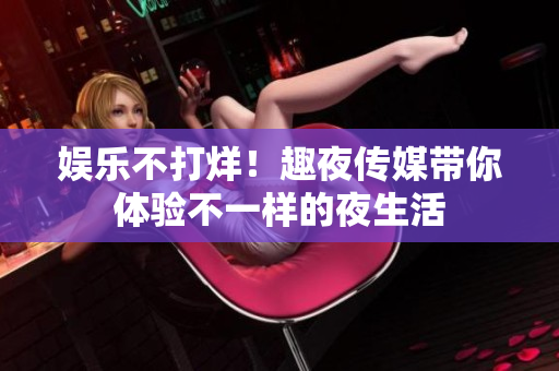 娱乐不打烊！趣夜传媒带你体验不一样的夜生活