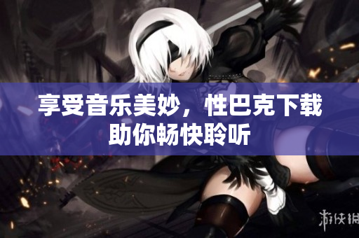 享受音乐美妙，性巴克下载助你畅快聆听