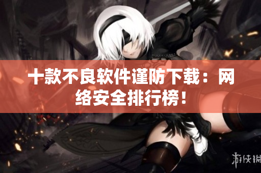 十款不良软件谨防下载：网络安全排行榜！