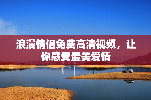 浪漫情侣免费高清视频，让你感受最美爱情