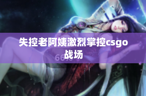失控老阿姨激烈掌控csgo战场