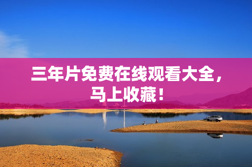 三年片免费在线观看大全，马上收藏！