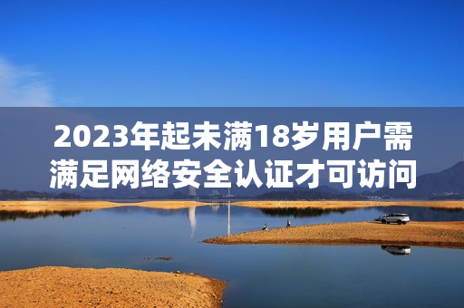 2023年起未满18岁用户需满足网络安全认证才可访问，你是否做好准备？