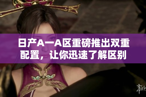 日产A一A区重磅推出双重配置，让你迅速了解区别