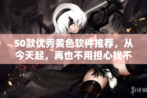 50款优秀黄色软件推荐，从今天起，再也不用担心找不到！