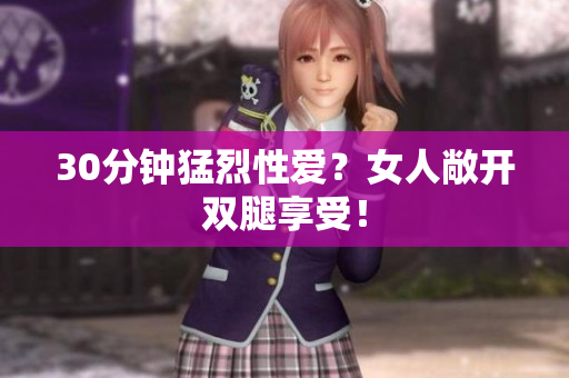 30分钟猛烈性爱？女人敞开双腿享受！