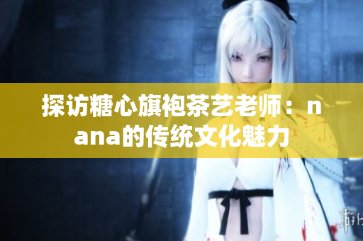 探访糖心旗袍茶艺老师：nana的传统文化魅力