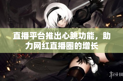 直播平台推出心跳功能，助力网红直播圈的增长