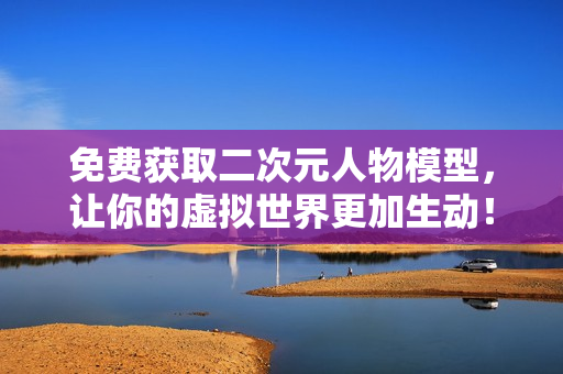 免费获取二次元人物模型，让你的虚拟世界更加生动！