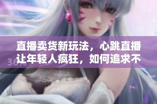 直播卖货新玩法，心跳直播让年轻人疯狂，如何追求不一样的直播传奇