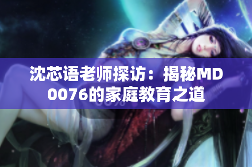 沈芯语老师探访：揭秘MD0076的家庭教育之道