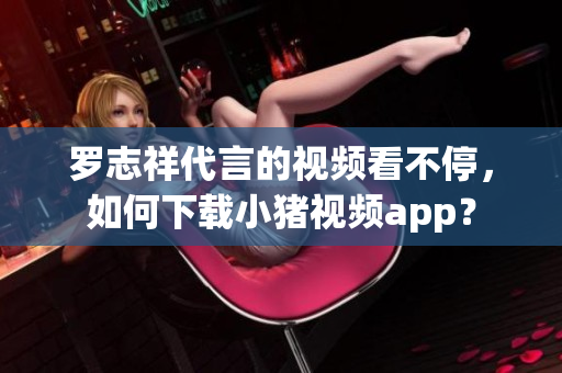 罗志祥代言的视频看不停，如何下载小猪视频app？