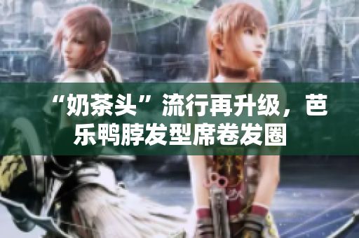 “奶茶头”流行再升级，芭乐鸭脖发型席卷发圈