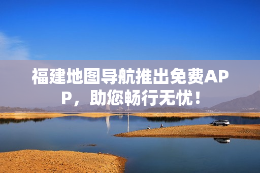 福建地图导航推出免费APP，助您畅行无忧！