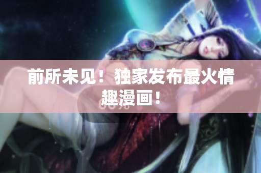 前所未见！独家发布最火情趣漫画！
