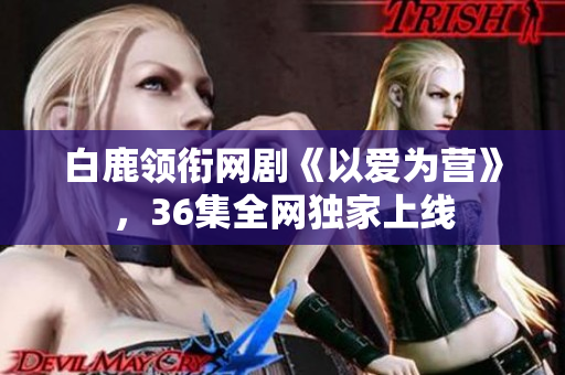 白鹿领衔网剧《以爱为营》，36集全网独家上线