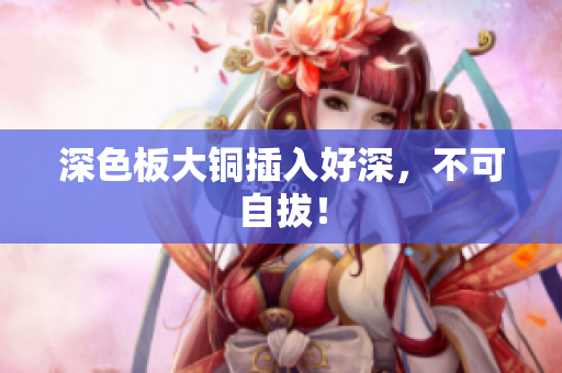 深色板大铜插入好深，不可自拔！